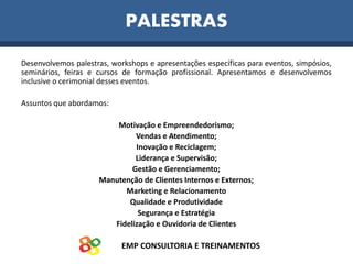 EMP CONSULTORIA E TREINAMENTOS
PALESTRAS
Desenvolvemos palestras, workshops e apresentações específicas para eventos, simpósios,
seminários, feiras e cursos de formação profissional. Apresentamos e desenvolvemos
inclusive o cerimonial desses eventos.
Assuntos que abordamos:
Motivação e Empreendedorismo;
Vendas e Atendimento;
Inovação e Reciclagem;
Liderança e Supervisão;
Gestão e Gerenciamento;
Manutenção de Clientes Internos e Externos;
Marketing e Relacionamento
Qualidade e Produtividade
Segurança e Estratégia
Fidelização e Ouvidoria de Clientes
 