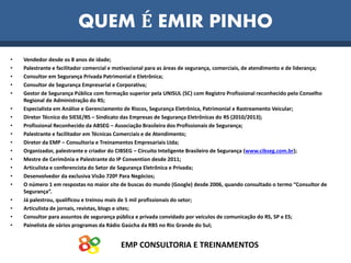 EMP CONSULTORIA E TREINAMENTOS
QUEM É EMIR PINHO
• Vendedor desde os 8 anos de idade;
• Palestrante e facilitador comercial e motivacional para as áreas de segurança, comerciais, de atendimento e de liderança;
• Consultor em Segurança Privada Patrimonial e Eletrônica;
• Consultor de Segurança Empresarial e Corporativa;
• Gestor de Segurança Pública com formação superior pela UNISUL (SC) com Registro Profissional reconhecido pelo Conselho
Regional de Administração do RS;
• Especialista em Análise e Gerenciamento de Riscos, Segurança Eletrônica, Patrimonial e Rastreamento Veicular;
• Diretor Técnico do SIESE/RS – Sindicato das Empresas de Segurança Eletrônicas do RS (2010/2013);
• Profissional Reconhecido da ABSEG – Associação Brasileira dos Profissionais de Segurança;
• Palestrante e facilitador em Técnicas Comerciais e de Atendimento;
• Diretor da EMP – Consultoria e Treinamentos Empresariais Ltda;
• Organizador, palestrante e criador do CIBSEG – Circuito Inteligente Brasileiro de Segurança (www.cibseg.com.br);
• Mestre de Cerimônia e Palestrante do IP Convention desde 2011;
• Articulista e conferencista do Setor de Segurança Eletrônica e Privada;
• Desenvolvedor da exclusiva Visão 720º Para Negócios;
• O número 1 em respostas no maior site de buscas do mundo (Google) desde 2006, quando consultado o termo “Consultor de
Segurança”.
• Já palestrou, qualificou e treinou mais de 5 mil profissionais do setor;
• Articulista de jornais, revistas, blogs e sites;
• Consultor para assuntos de segurança pública e privada convidado por veículos de comunicação do RS, SP e ES;
• Painelista de vários programas da Rádio Gaúcha da RBS no Rio Grande do Sul;
 