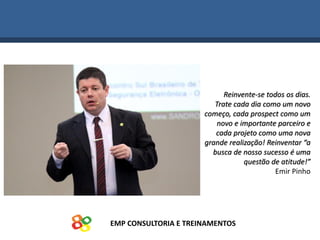 EMP CONSULTORIA E TREINAMENTOS
Reinvente-se todos os dias.
Trate cada dia como um novo
começo, cada prospect como um
novo e importante parceiro e
cada projeto como uma nova
grande realização! Reinventar “a
busca de nosso sucesso é uma
questão de atitude!”
Emir Pinho
 