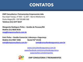 EMP CONSULTORIA E TREINAMENTOS
CONTATOS
EMP Consultoria e Treinamentos Empresariais Ltda
Rua Sepé Tiarajú, nº 426 – Cj 207 – Bairro Medianeira
Porto Alegre/RS - CEP 90.840-360
Telefone (51) 3377 8237
Margarete Rodrigues Pinho – Gestão de Pessoas/RH
Mobile (51) 9826 8526
meg@empconsultoria.com.br
Emir Pinho – Gestão Comercial, Liderança e Segurança
Mobile (51) 9967 3306 Nextel 92*14136
emir@empconsultoria.com.br - emir@consultordeseguranca.com.br
www.consultordeseguranca.com.br
www.facebook.com/consultordeseguranca
www.twitter.com/emirpinho
 