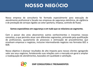 EMP CONSULTORIA E TREINAMENTOS
Nossa empresa de consultoria foi formada especialmente para execução de
atendimento profissional e focado nas empresas de segurança eletrônica, de vigilância
e de prestação de serviços ligados ao setor (portaria, limpeza, controle de fluxo).
Somos especialistas em segurança e em tudo que se relaciona ao segmento.
Com o passar dos anos absorvemos outros conhecimentos e inovamos nossos
conceitos, o que permitiu atuar com diferentes segmentos, primando pela qualificação
de profissionais, ajustamento de processos e otimização de procedimentos que
envolvam empresas e negócios, inclusive intermediando negócios nos formatos B2C e
B2B.
Nosso objetivo é alcançar resultados de alto impacto para nossos clientes agregando
valor aos seus negócios, fortalecendo suas relações com o mercado em geral e ampliar
a readequação de atendimentos, baseados em qualidade e satisfação.
NOSSO NEGÓCIO
 