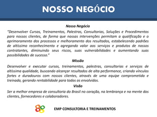 EMP CONSULTORIA E TREINAMENTOS
Nosso Negócio
“Desenvolver Cursos, Treinamentos, Palestras, Consultorias, Soluções e Procedimentos
para nossos clientes, de forma que nossas intervenções permitam a qualificação e o
aprimoramento dos processos e melhoramento dos resultados, estabelecendo padrões
de altíssimo reconhecimento e agregando valor aos serviços e produtos de nossos
contratantes, diminuindo seus riscos, suas vulnerabilidades e aumentando suas
possibilidades de sucesso.”
Missão
Desenvolver e executar cursos, treinamentos, palestras, consultorias e serviços de
altíssima qualidade, buscando alcançar resultados de alta performance, criando vínculos
fortes e duradouros com nossos clientes, através de uma equipe comprometida e
treinada, gerando rentabilidade para todos os envolvidos.
Visão
Ser a melhor empresa de consultoria do Brasil no coração, na lembrança e na mente dos
clientes, fornecedores e colaboradores.
NOSSO NEGÓCIO
 