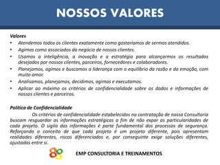 EMP CONSULTORIA E TREINAMENTOS
Valores
• Atendemos todos os clientes exatamente como gostaríamos de sermos atendidos.
• Agimos como associados do negócio de nossos clientes.
• Usamos a inteligência, a inovação e a estratégia para alcançarmos os resultados
desejados por nossos clientes, parceiros, fornecedores e colaboradores.
• Planejamos, agimos e buscamos a liderança com o equilíbrio da razão e da emoção, com
muito amor.
• Analisamos, planejamos, decidimos, agimos e executamos.
• Aplicar ao máximo os critérios de confidencialidade sobre os dados e informações de
nossos clientes e parceiros.
Política de Confidencialidade
Os critérios de confidencialidade estabelecidos na contratação de nossa Consultoria
buscam resguardar as informações estratégicas a fim de não expor as particularidades de
cada projeto. O sigilo das informações é parte fundamental dos processos de segurança.
Reforçando o conceito de que cada projeto é um projeto diferente, pois apresentam
realidades diferentes, riscos diferenciados e, por conseguinte exige soluções diferentes,
ajustadas entre si.
NOSSOS VALORES
 