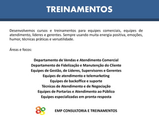 Desenvolvemos cursos e treinamentos para equipes comerciais, equipes de
atendimento, líderes e gerentes. Sempre usando muita energia positiva, emoções,
humor, técnicas práticas e versatilidade.
Áreas e focos:
Departamento de Vendas e Atendimento Comercial
Departamento de Fidelização e Manutenção do Cliente
Equipes de Gestão, de Líderes, Supervisores e Gerentes
Equipes de atendimento e telemarketing
Equipes de backoffice e suporte
Técnicas de Atendimento e de Negociação
Equipes de Portarias e Atendimento ao Público
Equipes especializadas em pronta-resposta
EMP CONSULTORIA E TREINAMENTOS
TREINAMENTOS
 