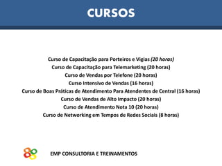 EMP CONSULTORIA E TREINAMENTOS
CURSOS
Curso de Capacitação para Porteiros e Vigias (20 horas)
Curso de Capacitação para Telemarketing (20 horas)
Curso de Vendas por Telefone (20 horas)
Curso Intensivo de Vendas (16 horas)
Curso de Boas Práticas de Atendimento Para Atendentes de Central (16 horas)
Curso de Vendas de Alto Impacto (20 horas)
Curso de Atendimento Nota 10 (20 horas)
Curso de Networking em Tempos de Redes Sociais (8 horas)
 