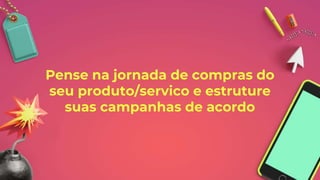 Pense na jornada de compras do
seu produto/servico e estruture
suas campanhas de acordo
 