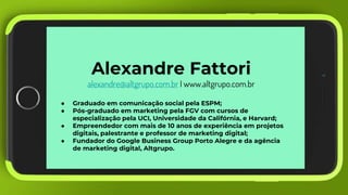 Alexandre Fattori
alexandre@altgrupo.com.br I www.altgrupo.com.br
● Graduado em comunicação social pela ESPM;
● Pós-graduado em marketing pela FGV com cursos de
especialização pela UCI, Universidade da Califórnia, e Harvard;
● Empreendedor com mais de 10 anos de experiência em projetos
digitais, palestrante e professor de marketing digital;
● Fundador do Google Business Group Porto Alegre e da agência
de marketing digital, Altgrupo.
 