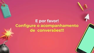 E por favor!
Configure o acompanhamento
de conversões!!!
 