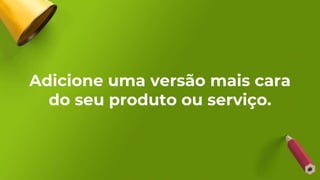 Adicione uma versão mais cara
do seu produto ou serviço.
 