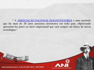 “ A ASSOCIAÇÃO NACIONAL DOS INVENTORES , é uma entidade
que há mais de 20 anos assessora inventores em todo país, objetivando
aproximá-los junto ao meio empresarial que está sempre em busca de novas
tecnologias.”
 