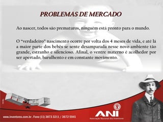PROBLEMAS DE MERCADO

Ao nascer, todos são prematuros, ninguém está pronto para o mundo.

O “verdadeiro” nascimento ocorre por volta dos 4 meses de vida, e até lá
a maior parte dos bebês se sente desamparada nesse novo ambiente tão
grande, estranho e silencioso. Afinal, o ventre materno é acolhedor por
ser apertado, barulhento e em constante movimento.
 