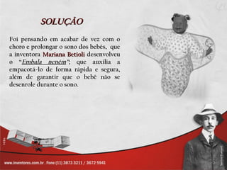 SOLUÇÃO
Foi pensando em acabar de vez com o
choro e prolongar o sono dos bebês, que
a inventora Mariana Betioli desenvolveu
o “Embala neném”; que auxilia a
empacotá-lo de forma rápida e segura,
além de garantir que o bebê não se
desenrole durante o sono.
 