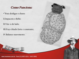 Como Funciona:
Para desligar o choro:

I.Empacote o Bebê;

II.Vire-o de lado;

III.Faça chiado forte e constante;

IV.Balance suavemente.
 