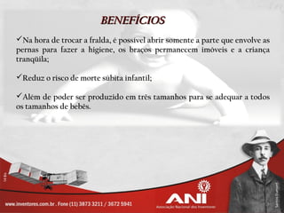 BENEFÍCIOS
Na hora de trocar a fralda, é possível abrir somente a parte que envolve as
pernas para fazer a higiene, os braços permanecem imóveis e a criança
tranqüila;

Reduz o risco de morte súbita infantil;

Além de poder ser produzido em três tamanhos para se adequar a todos
os tamanhos de bebês.
 