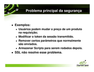Problema principal da segurança


Exemplos:
  Usuários podem mudar o preço de um produto
  na requisição;
  Modificar o token da sessão transmitido.
  Remover certos parâmetros que normalmente
  são enviados.
  Armazenar Scripts para serem rodados depois.
SSL não resolve esse problema.
 