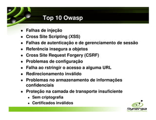 Top 10 Owasp

Falhas de injeção
Cross Site Scripting (XSS)
Falhas de autenticação e de gerenciamento de sessão
Referência insegura a objetos
Cross Site Request Forgery (CSRF)
Problemas de configuração
Falha ao rstringir o acesso a alguma URL
Redirecionamento inválido
Problemas no armazenamento de informações
confidenciais
Proteção na camada de transporte insuficiente
  Sem criptografia
  Certificados inválidos
 