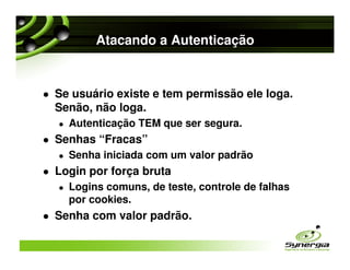 Atacando a Autenticação


Se usuário existe e tem permissão ele loga.
Senão, não loga.
  Autenticação TEM que ser segura.
Senhas “Fracas”
  Senha iniciada com um valor padrão
Login por força bruta
  Logins comuns, de teste, controle de falhas
  por cookies.
Senha com valor padrão.
 