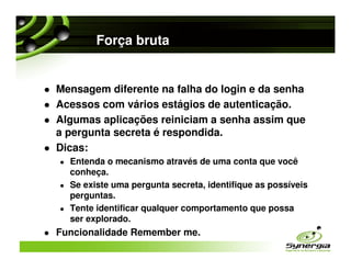 Força bruta


Mensagem diferente na falha do login e da senha
Acessos com vários estágios de autenticação.
Algumas aplicações reiniciam a senha assim que
a pergunta secreta é respondida.
Dicas:
  Entenda o mecanismo através de uma conta que você
  conheça.
  Se existe uma pergunta secreta, identifique as possíveis
  perguntas.
  Tente identificar qualquer comportamento que possa
  ser explorado.
Funcionalidade Remember me.
 