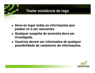 Testar existência de logs


Deve-se logar todas as informações que
podem vir a ser relevantes
Qualquer suspeita de anomalia deve ser
investigada.
Usuários devem ser informados de qualquer
possibilidade de vazamento de informações.
 