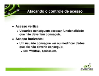 Atacando o controle de acesso


Acesso vertical
  Usuários conseguem acessar funcionalidade
  que não deveriam conseguir.
Acesso horizontal
  Um usuário consegue ver ou modificar dados
  que ele não deveria conseguir.
    Ex: WebMail, bancos etc.
 