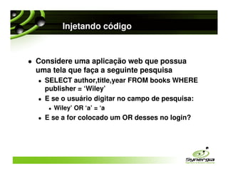 Injetando código


Considere uma aplicação web que possua
uma tela que faça a seguinte pesquisa
  SELECT author,title,year FROM books WHERE
  publisher = ‘Wiley’
  E se o usuário digitar no campo de pesquisa:
    Wiley’ OR ‘a’ = ‘a
  E se a for colocado um OR desses no login?
 