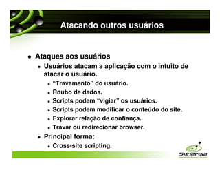 Atacando outros usuários


Ataques aos usuários
  Usuários atacam a aplicação com o intuito de
  atacar o usuário.
    “Travamento” do usuário.
    Roubo de dados.
    Scripts podem “vigiar” os usuários.
    Scripts podem modificar o conteúdo do site.
    Explorar relação de confiança.
    Travar ou redirecionar browser.
  Principal forma:
    Cross-site scripting.
 