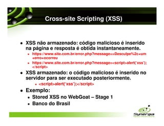 Cross-site Scripting (XSS)


XSS não armazenado: código malicioso é inserido
na página e resposta é obtida instantaneamente.
  https://www.site.com.br/error.php?message==Desculpe%2c+um
  +erro+ocorreu
  https://www.site.com.br/error.php?message=<script>alert(‘xss’);
  </script>
XSS armazenado: o código malicioso é inserido no
servidor para ser executado posteriormente.
     <script>alert(‘xss’);</script>
Exemplo:
  Stored XSS no WebGoat – Stage 1
  Banco do Brasil
 