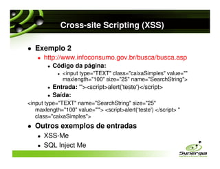 Cross-site Scripting (XSS)

   Exemplo 2
      http://www.infoconsumo.gov.br/busca/busca.asp
          Código da página:
              <input type="TEXT" class="caixaSimples" value=""
              maxlength="100" size="25" name="SearchString">
          Entrada: '"><script>alert('teste')</script>
          Saída:
<input type="TEXT" name="SearchString" size="25"
   maxlength="100" value="'"> <script>alert(‘teste') </script> "
   class="caixaSimples">
   Outros exemplos de entradas
      XSS-Me
      SQL Inject Me
 