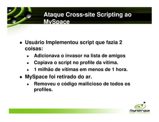 Ataque Cross-site Scripting ao
       MySpace


Usuário Implementou script que fazia 2
coisas:
   Adicionava o invasor na lista de amigos
   Copiava o script no profile da vítima.
   1 milhão de vítimas em menos de 1 hora.
MySpace foi retirado do ar.
   Removeu o código mailicioso de todos os
   profiles.
 