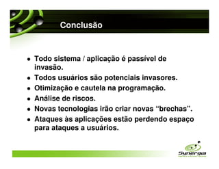 Conclusão


Todo sistema / aplicação é passível de
invasão.
Todos usuários são potenciais invasores.
Otimização e cautela na programação.
Análise de riscos.
Novas tecnologias irão criar novas “brechas”.
Ataques às aplicações estão perdendo espaço
para ataques a usuários.
 