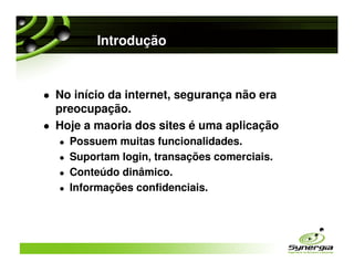 Introdução


No início da internet, segurança não era
preocupação.
Hoje a maoria dos sites é uma aplicação
  Possuem muitas funcionalidades.
  Suportam login, transações comerciais.
  Conteúdo dinâmico.
  Informações confidenciais.
 