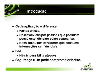 Introdução


Cada aplicação é diferente.
  Falhas únicas.
  Desenvolvidas por pessoas que possuem
  pouco entendimento sobre segurança.
  Sites consultam servidores que possuem
  informações confidenciais.
SSL
  Não impossibilita ataques.
Segurança ruim pode comprometer bolso.
 