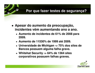 Por que fazer testes de segurança?



Apesar do aumento da preocupação,
incidentes vêm aumentando ano a ano.
  Aumento de incidentes de 61% de 2008 para
  2009.
  Aumento de 11530% de 1999 até 2009.
  Universidade de Michigan -> 75% dos sites de
  Bancos possuem alguma falha grave.
  Whitehat Security -> 64% de 1364 sites
  corporativos possuem falhas graves.
 