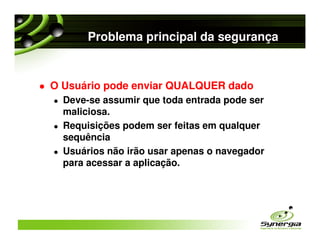 Problema principal da segurança


O Usuário pode enviar QUALQUER dado
  Deve-se assumir que toda entrada pode ser
  maliciosa.
  Requisições podem ser feitas em qualquer
  sequência
  Usuários não irão usar apenas o navegador
  para acessar a aplicação.
 