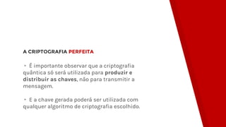 A CRIPTOGRAFIA PERFEITA
▸ É importante observar que a criptografia
quântica só será utilizada para produzir e
distribuir as chaves, não para transmitir a
mensagem.
▸ E a chave gerada poderá ser utilizada com
qualquer algoritmo de criptografia escolhido.
 