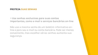 PROTEJA SUAS SENHAS
▸Use senhas exclusivas para suas contas
importantes, como e-mail e serviços bancários on-line
Não use a mesma senha de um boletim informativo on-
line e para seu e-mail ou conta bancária. Pode ser menos
conveniente, mas escolher várias senhas aumenta sua
segurança.
 