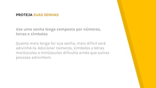 PROTEJA SUAS SENHAS
Use uma senha longa composta por números,
letras e símbolos
Quanto mais longa for sua senha, mais difícil será
adivinhá-la. Adicionar números, símbolos e letras
maiúsculas e minúsculas dificulta ainda que outras
pessoas adivinhem.
 