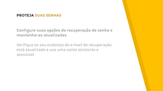 PROTEJA SUAS SENHAS
Configure suas opções de recuperação de senha e
mantenha-as atualizadas
Verifique se seu endereço de e-mail de recuperação
está atualizado e use uma conta existente e
acessível.
 