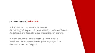 CRIPTOGRAFIA QUÂNTICA
▸ É um ramo do desenvolvimento
da criptografia que utiliza os princípios da Mecânica
Quântica para garantir uma comunicação segura.
▸ Com ela, emissor e receptor podem criar e
partilhar uma chave secreta para criptografar e
decifrar suas mensagens.
 