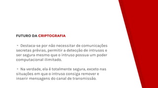 FUTURO DA CRIPTOGRAFIA
▸ Destaca-se por não necessitar de comunicações
secretas prévias, permitir a detecção de intrusos e
ser segura mesmo que o intruso possua um poder
computacional ilimitado.
▸ Na verdade, ela é totalmente segura, exceto nas
situações em que o intruso consiga remover e
inserir mensagens do canal de transmissão.
 