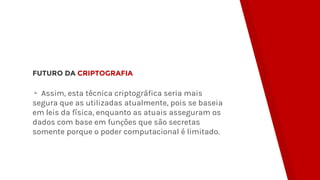 FUTURO DA CRIPTOGRAFIA
▸ Assim, esta técnica criptográfica seria mais
segura que as utilizadas atualmente, pois se baseia
em leis da física, enquanto as atuais asseguram os
dados com base em funções que são secretas
somente porque o poder computacional é limitado.
 