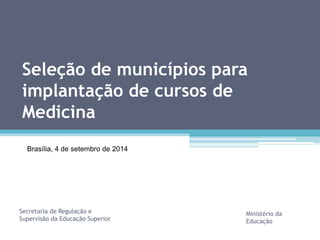 Seleção de municípios para 
implantação de cursos de 
Medicina 
Secretaria de Regulação e 
Supervisão da Educação Superior 
Ministério da 
Educação 
Brasília, 4 de setembro de 2014 
 