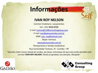 Informações
                              IVAN ROY NELSON
                              Corretor Imobiliario- Lançamentos
                                      Cel.: |41| 9114.3710
                          E-mail: ivanroy@1188consultinggroup.com
                             E-mail: ivan@galvaovendas.com.br
                                 MSN: ivan_roy@hotmail.com
                                        Skype: ivanroy1
                                   www.galvaovendas.com.br
                             Planejamento e Vendas Imobiliárias
                         Rua Comendador Fontana, 75 - Curitiba – PR
“Quando visitar nossos stands de vendas, por favor, comunique de que esta sendo atendido pelo
           corretor IVAN ROY NELSON. Desde já agradeço sua atenção, Obrigado"
 