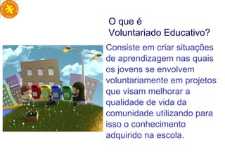 Consiste em criar situações de aprendizagem nas quais os jovens se envolvem voluntariamente em projetos que visam melhorar a qualidade de vida da comunidade utilizando para isso o conhecimento adquirido na escola.  O que é  Voluntariado Educativo? 