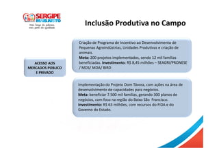 Inclusão Produtiva no Campo
ACESSO AOS
MERCADOS PÚBLICO
E PRIVADO
Criação de Programa de Incentivo ao Desenvolvimento de
Pequenas Agroindústrias, Unidades Produtivas e criação de
animais.
Meta: 200 projetos implementados, sendo 12 mil famílias
beneficiadas. Investimento: R$ 8,45 milhões – SEAGRI/PRONESE
/ MDS/ MDA/ BIRD
Implementação do Projeto Dom Távora, com ações na área de
desenvolvimento de capacidades para negócios.
Meta: beneficiar 7.500 mil famílias, gerando 300 planos de
negócios, com foco na região do Baixo São Francisco.
Investimento: R$ 63 milhões, com recursos do FIDA e do
Governo do Estado.
 