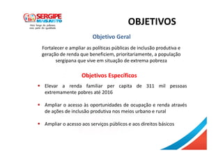 OBJETIVOS
Fortalecer e ampliar as políticas públicas de inclusão produtiva e
geração de renda que beneficiem, prioritariamente, a população
sergipana que vive em situação de extrema pobreza
Elevar a renda familiar per capita de 311 mil pessoas
extremamente pobres até 2016
Ampliar o acesso às oportunidades de ocupação e renda através
de ações de inclusão produtiva nos meios urbano e rural
Ampliar o acesso aos serviços públicos e aos direitos básicos
Objetivo Geral
Objetivos Específicos
 