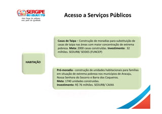 HABITAÇÃO
Casas de Taipa – Construção de moradias para substituição de
casas de taipa nas áreas com maior concentração de extrema
pobreza. Meta: 2000 casas construídas. Investimento: 32
milhões. SEDURB/ SEIDES (FUNCEP)
Acesso a Serviços Públicos
Pró-moradia - construção de unidades habitacionais para famílias
em situação de extrema pobreza nos municípios de Aracaju,
Nossa Senhora do Socorro e Barra dos Coqueiros.
Meta: 1740 unidades construídas.
Investimento: R$ 76 milhões. SEDURB/ CAIXA
 