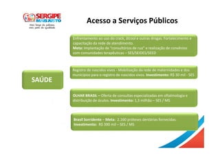 SAÚDE
Acesso a Serviços Públicos
Enfrentamento ao uso do crack, álcool e outras drogas. Fortalecimento e
capacitação da rede de atendimento.
Meta: Implantação de “consultórios de rua” e realização de convênios
com comunidades terapêuticas – SES/SEIDES/SEED
Registro de nascidos vivos - Mobilização da rede de maternidades e dos
municípios para o registro de nascidos vivos. Investimento: R$ 30 mil - SES
OLHAR BRASIL – Oferta de consultas especializadas em oftalmologia e
distribuição de óculos. Investimento: 1,3 milhão – SES / MS
Brasil Sorridente – Meta: 2.160 próteses dentárias fornecidas.
Investimento: R$ 390 mil – SES / MS
 