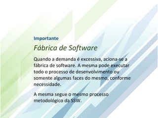 Importante
Fábrica de Software
Quando a demanda é excessiva, aciona-se a
fábrica de software. A mesma pode executar
todo o processo de desenvolvimento ou
somente algumas faces do mesmo, conforme
necessidade.
A mesma segue o mesmo processo
metodológico da SSW.
 