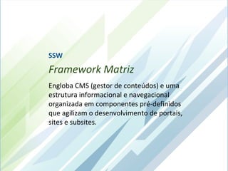 SSW
Framework Matriz
Engloba CMS (gestor de conteúdos) e uma
estrutura informacional e navegacional
organizada em componentes pré-definidos
que agilizam o desenvolvimento de portais,
sites e subsites.
 